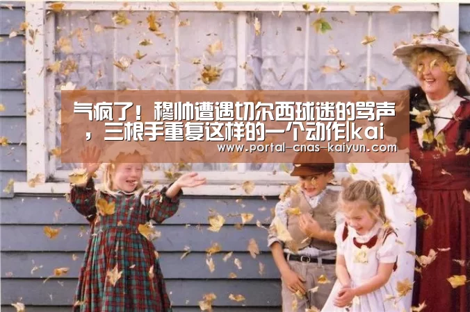 气疯了！穆帅遭遇切尔西球迷的骂声 ，三根手重复这样的一个动作|kaiyun